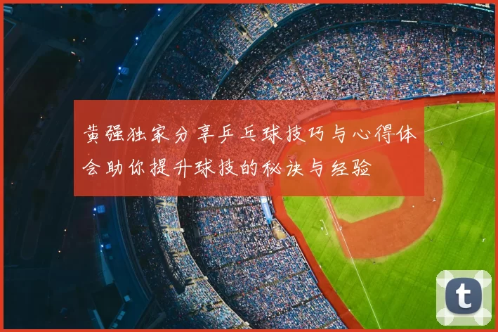 黄强独家分享乒乓球技巧与心得体会助你提升球技的秘诀与经验