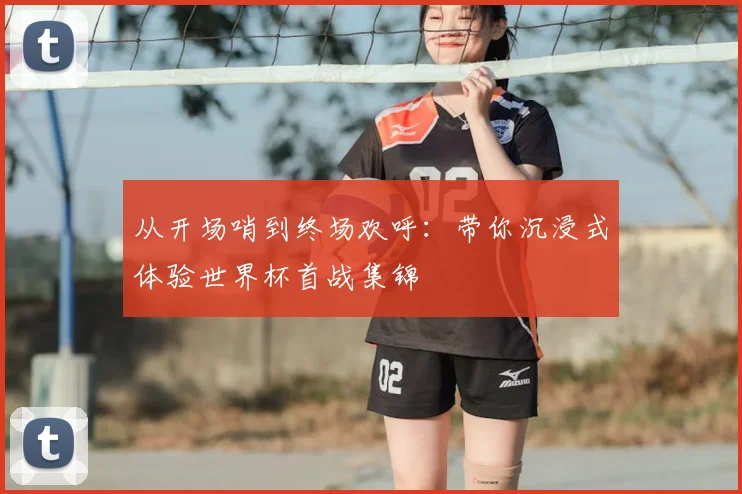 从开场哨到终场欢呼：带你沉浸式体验世界杯首战集锦