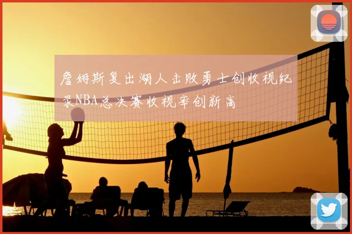 詹姆斯复出湖人击败勇士创收视纪录NBA总决赛收视率创新高