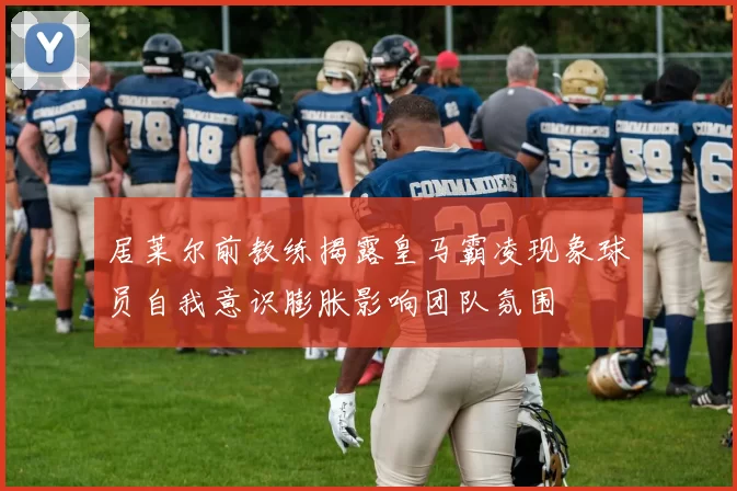 居莱尔前教练揭露皇马霸凌现象球员自我意识膨胀影响团队氛围
