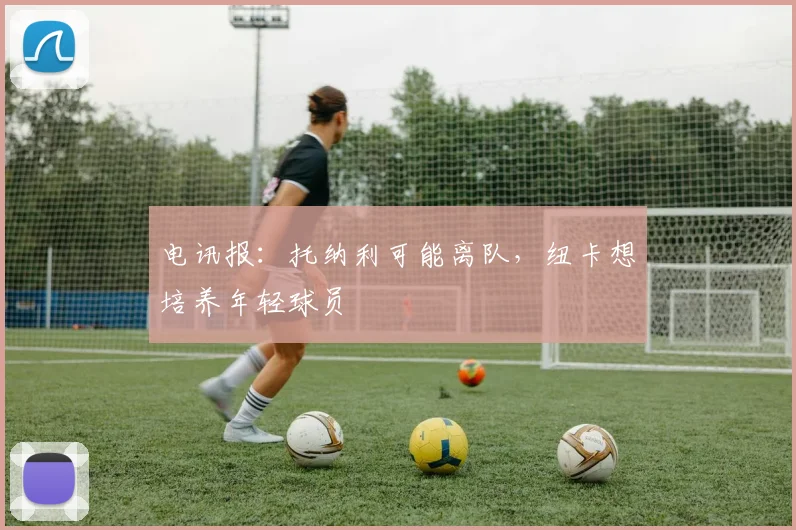 电讯报：托纳利可能离队，纽卡想培养年轻球员