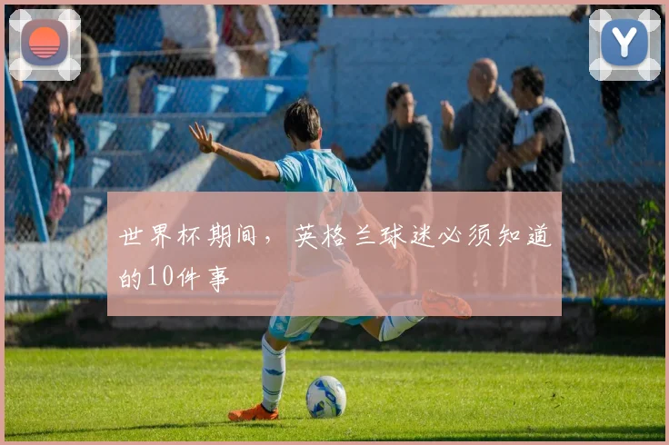 世界杯期间，英格兰球迷必须知道的10件事