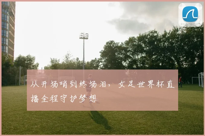从开场哨到终场泪，女足世界杯直播全程守护梦想