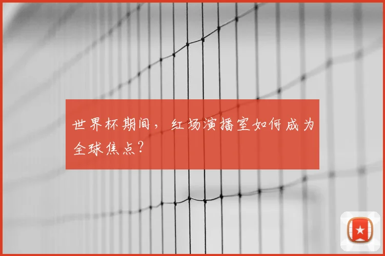 世界杯期间，红场演播室如何成为全球焦点？