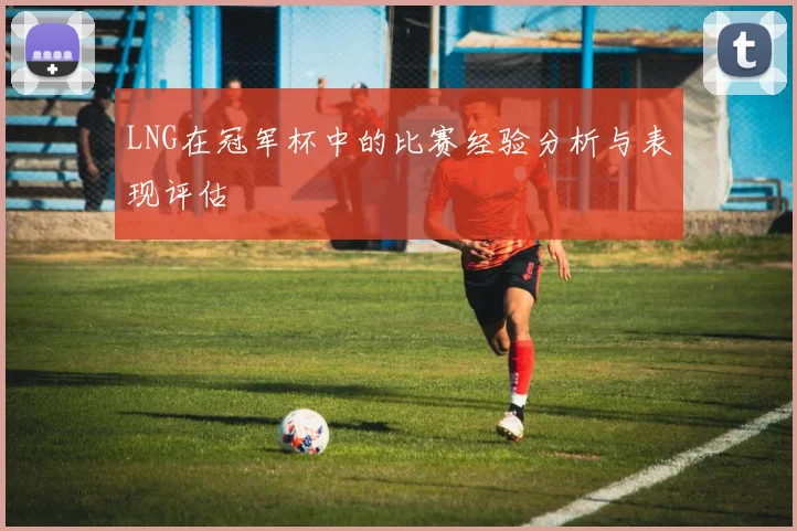 LNG在冠军杯中的比赛经验分析与表现评估