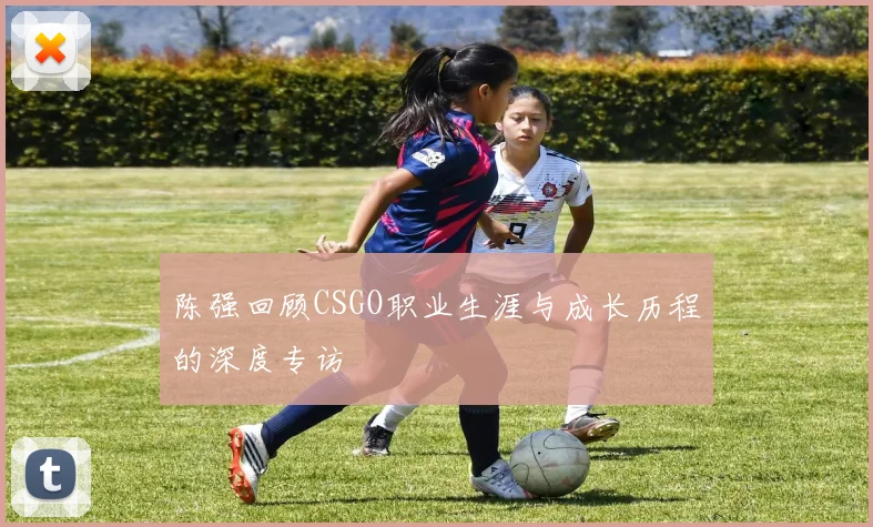 陈强回顾CSGO职业生涯与成长历程的深度专访