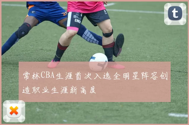 常林CBA生涯首次入选全明星阵容创造职业生涯新高度