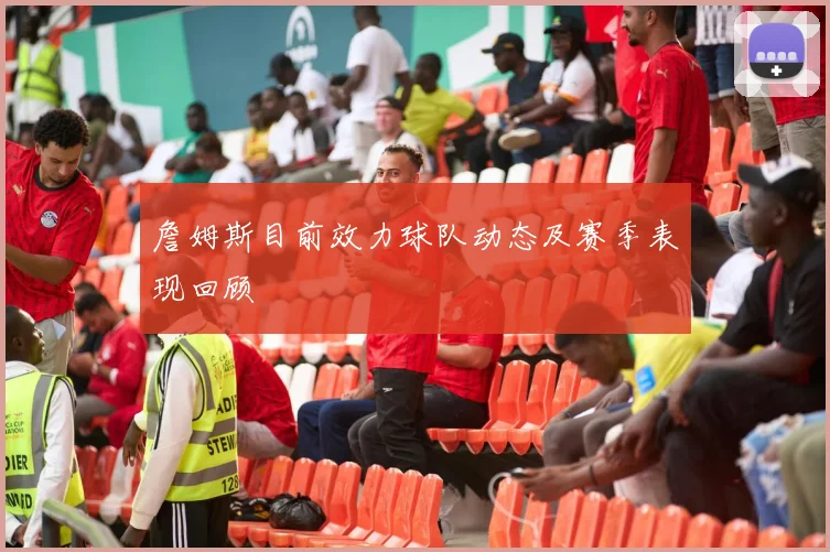 詹姆斯目前效力球队动态及赛季表现回顾