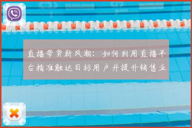 直播带货新风潮：如何利用直播平台精准触达目标用户并提升销售业绩